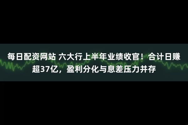 每日配资网站 六大行上半年业绩收官！合计日赚超37亿，盈利分化与息差压力并存