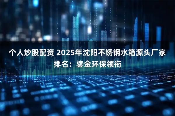 个人炒股配资 2025年沈阳不锈钢水箱源头厂家排名：鎏金环保领衔