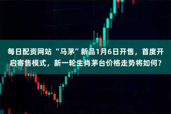 每日配资网站 “马茅”新品1月6日开售，首度开启寄售模式，新一轮生肖茅台价格走势将如何？