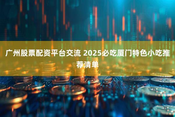 广州股票配资平台交流 2025必吃厦门特色小吃推荐清单