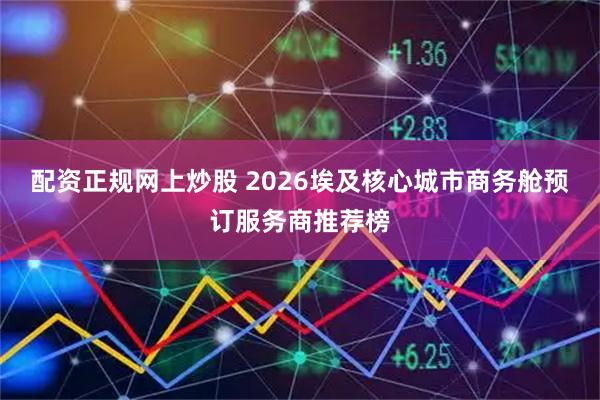配资正规网上炒股 2026埃及核心城市商务舱预订服务商推荐榜