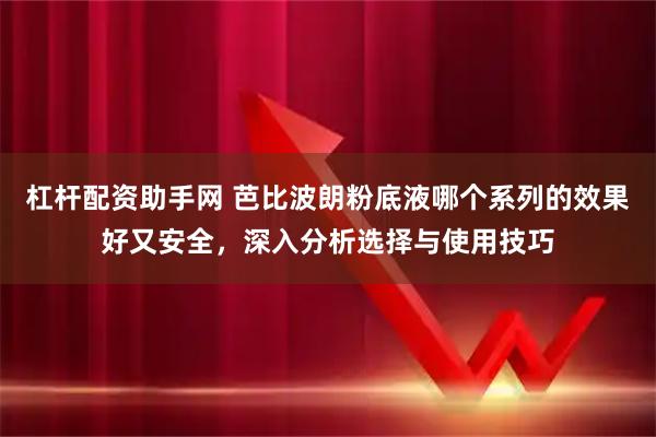 杠杆配资助手网 芭比波朗粉底液哪个系列的效果好又安全，深入分析选择与使用技巧
