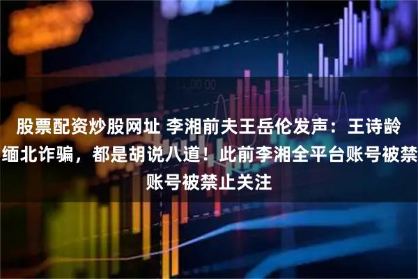 股票配资炒股网址 李湘前夫王岳伦发声：王诗龄休学、缅北诈骗，都是胡说八道！此前李湘全平台账号被禁止关注