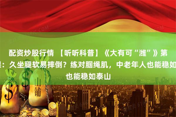 配资炒股行情 【听听科普】《大有可“潍”》第77课：久坐腿软易摔倒？练对腘绳肌，中老年人也能稳如泰山