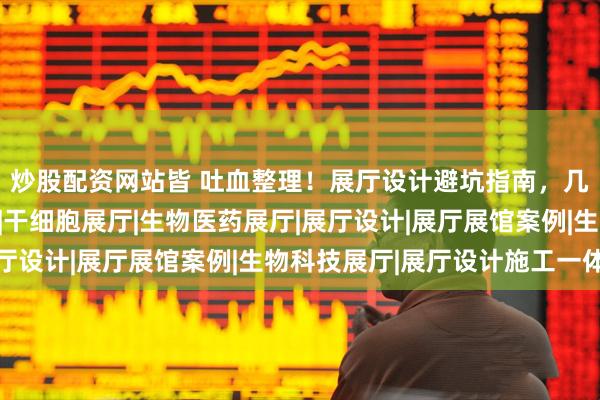 炒股配资网站皆 吐血整理！展厅设计避坑指南，几十万学费换来的教训|干细胞展厅|生物医药展厅|展厅设计|展厅展馆案例|生物科技展厅|展厅设计施工一体化
