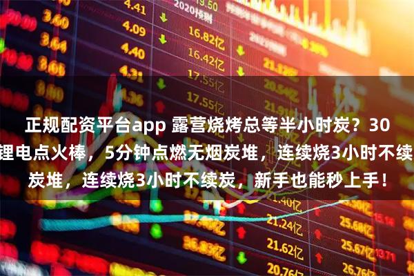 正规配资平台app 露营烧烤总等半小时炭？30+玩家亲测：速燃炭+锂电点火棒，5分钟点燃无烟炭堆，连续烧3小时不续炭，新手也能秒上手！