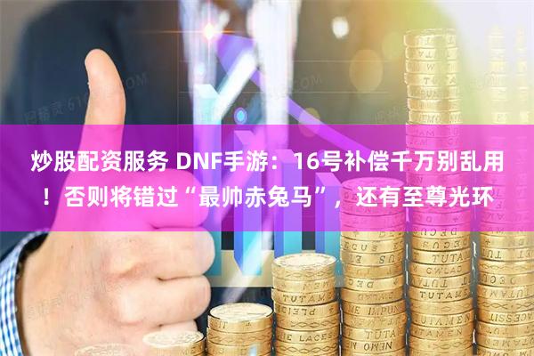 炒股配资服务 DNF手游：16号补偿千万别乱用！否则将错过“最帅赤兔马”，还有至尊光环