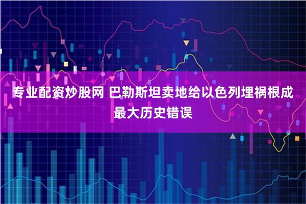 专业配资炒股网 巴勒斯坦卖地给以色列埋祸根成最大历史错误