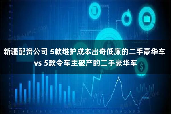 新疆配资公司 5款维护成本出奇低廉的二手豪华车 vs 5款令车主破产的二手豪华车