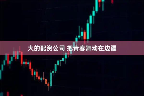 大的配资公司 把青春舞动在边疆