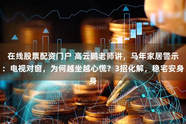 在线股票配资门户 高云鹏老师讲，马年家居警示：电视对窗，为何越坐越心慌？3招化解，稳宅安身