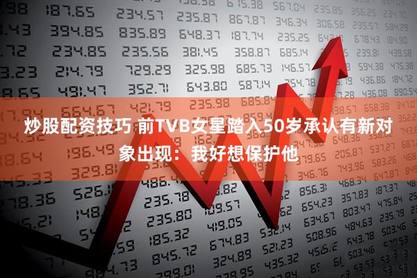 炒股配资技巧 前TVB女星踏入50岁承认有新对象出现：我好想保护他