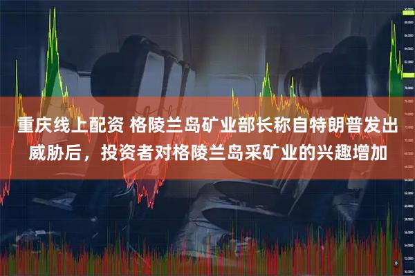 重庆线上配资 格陵兰岛矿业部长称自特朗普发出威胁后，投资者对格陵兰岛采矿业的兴趣增加