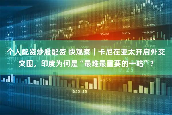 个人配资炒股配资 快观察｜卡尼在亚太开启外交突围，印度为何是“最难最重要的一站”？