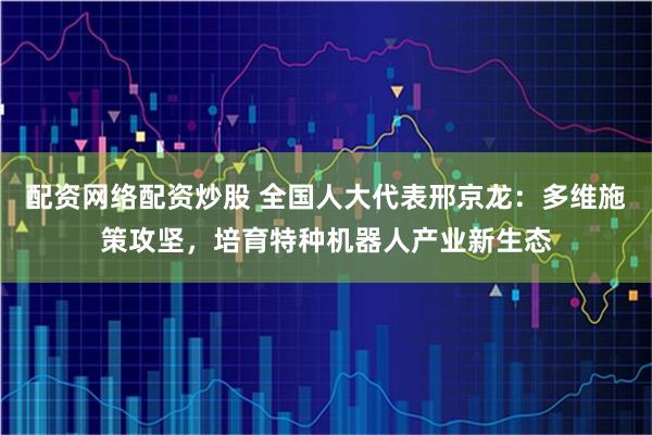 配资网络配资炒股 全国人大代表邢京龙：多维施策攻坚，培育特种机器人产业新生态
