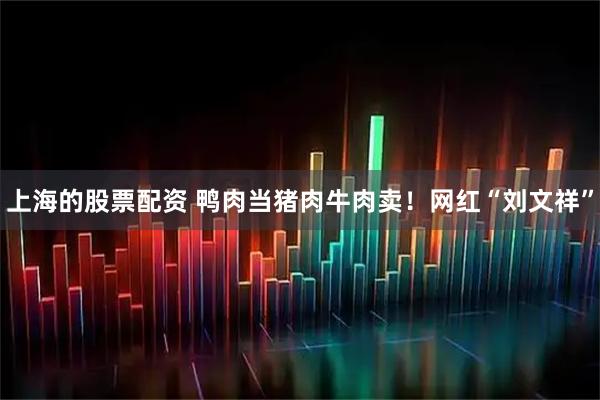 上海的股票配资 鸭肉当猪肉牛肉卖！网红“刘文祥”